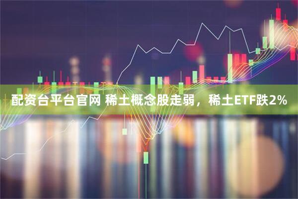 配资台平台官网 稀土概念股走弱，稀土ETF跌2%