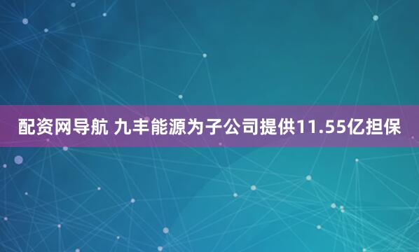 配资网导航 九丰能源为子公司提供11.55亿担保