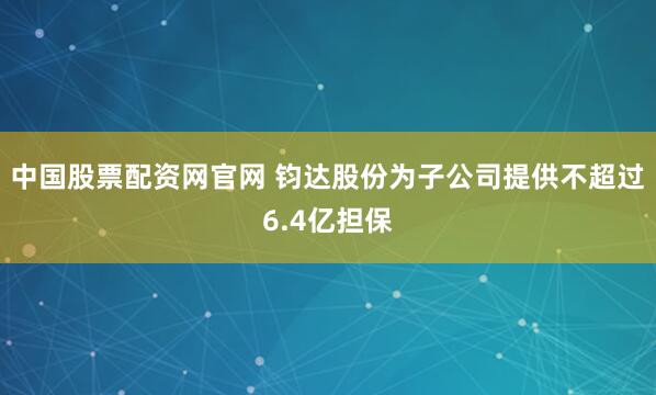 中国股票配资网官网 钧达股份为子公司提供不超过6.4亿担保