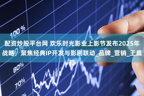 配资炒股平台网 欢乐时光影业上影节发布2025年战略，聚焦经典IP开发与影剧联动_品牌_营销_王晨