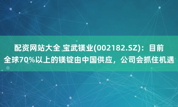 配资网站大全 宝武镁业(002182.SZ)：目前全球70%以上的镁锭由中国供应，公司会抓住机遇