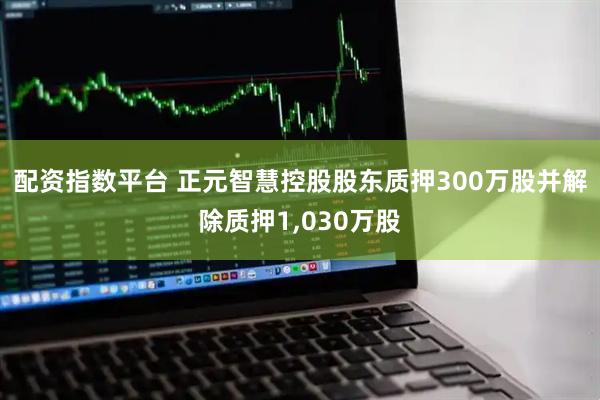 配资指数平台 正元智慧控股股东质押300万股并解除质押1,030万股
