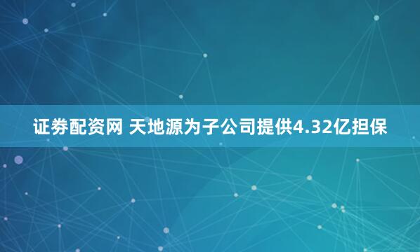 证劵配资网 天地源为子公司提供4.32亿担保