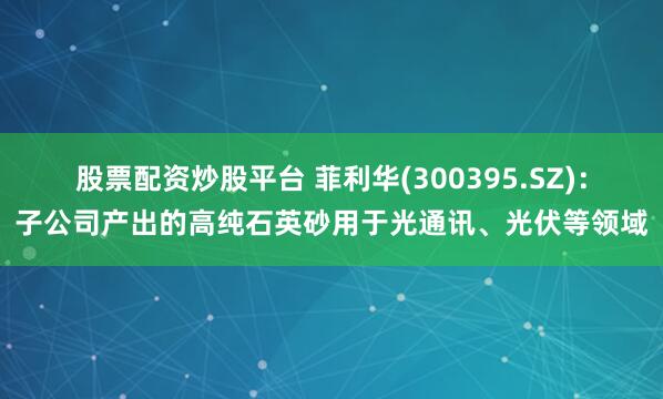 股票配资炒股平台 菲利华(300395.SZ)：子公司产出的高纯石英砂用于光通讯、光伏等领域
