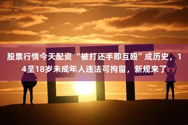 股票行情今天配资 “被打还手即互殴”成历史，14至18岁未成年人违法可拘留，新规来了