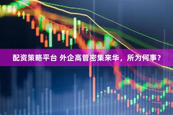 配资策略平台 外企高管密集来华，所为何事？