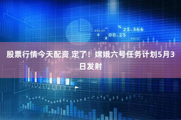 股票行情今天配资 定了！嫦娥六号任务计划5月3日发射
