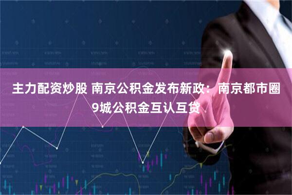 主力配资炒股 南京公积金发布新政：南京都市圈9城公积金互认互贷