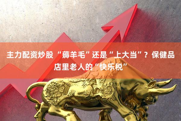 主力配资炒股 “薅羊毛”还是“上大当”？保健品店里老人的“快乐税”