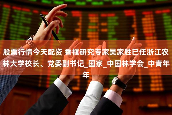 股票行情今天配资 香榧研究专家吴家胜已任浙江农林大学校长、党委副书记_国家_中国林学会_中青年