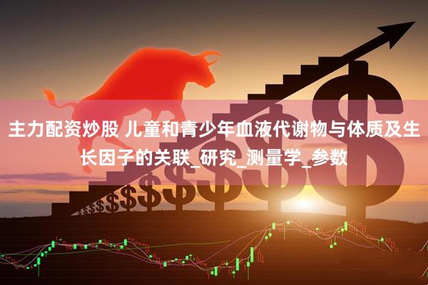主力配资炒股 儿童和青少年血液代谢物与体质及生长因子的关联_研究_测量学_参数