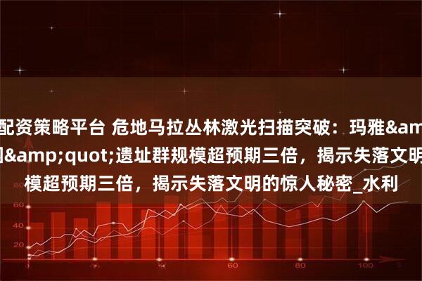 配资策略平台 危地马拉丛林激光扫描突破：玛雅&quot;空中花园&quot;遗址群规模超预期三倍，揭示失落文明的惊人秘密_水利