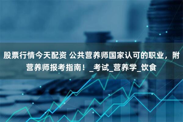 股票行情今天配资 公共营养师国家认可的职业，附营养师报考指南！_考试_营养学_饮食