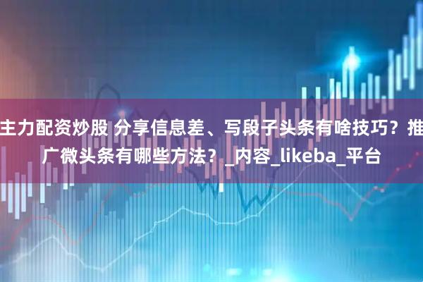 主力配资炒股 分享信息差、写段子头条有啥技巧？推广微头条有哪些方法？_内容_likeba_平台