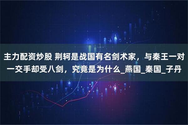 主力配资炒股 荆轲是战国有名剑术家，与秦王一对一交手却受八剑，究竟是为什么_燕国_秦国_子丹