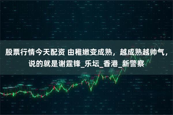 股票行情今天配资 由稚嫩变成熟，越成熟越帅气，说的就是谢霆锋_乐坛_香港_新警察