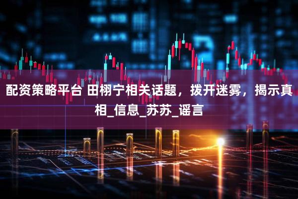 配资策略平台 田栩宁相关话题，拨开迷雾，揭示真相_信息_苏苏_谣言