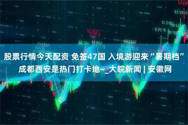 股票行情今天配资 免签47国 入境游迎来“暑期档” 成都西安是热门打卡地~_大皖新闻 | 安徽网