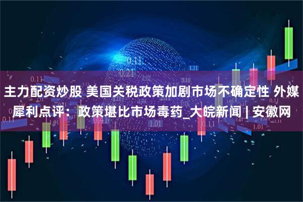 主力配资炒股 美国关税政策加剧市场不确定性 外媒犀利点评：政策堪比市场毒药_大皖新闻 | 安徽网
