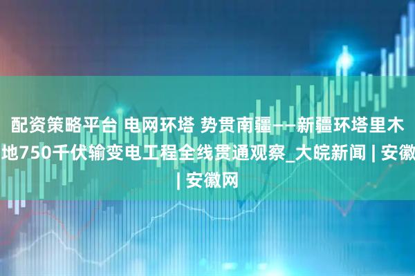 配资策略平台 电网环塔 势贯南疆——新疆环塔里木盆地750千伏输变电工程全线贯通观察_大皖新闻 | 安徽网
