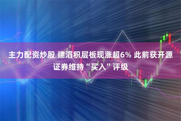 主力配资炒股 建滔积层板现涨超6% 此前获开源证券维持“买入”评级