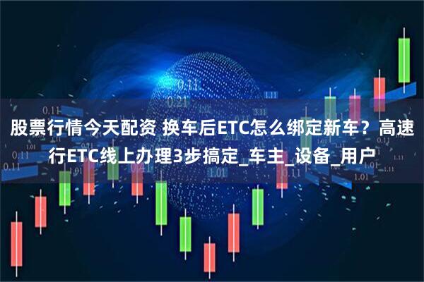 股票行情今天配资 换车后ETC怎么绑定新车？高速行ETC线上办理3步搞定_车主_设备_用户