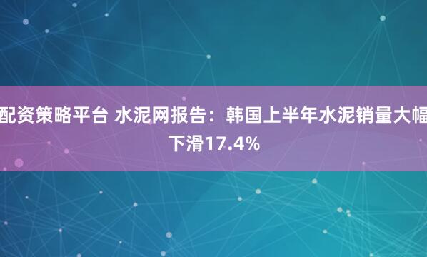 配资策略平台 水泥网报告：韩国上半年水泥销量大幅下滑17.4%