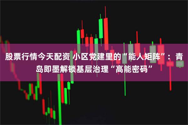 股票行情今天配资 小区党建里的“能人矩阵”：青岛即墨解锁基层治理“高能密码”