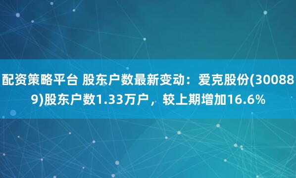 配资策略平台 股东户数最新变动：爱克股份(300889)股东户数1.33万户，较上期增加16.6%