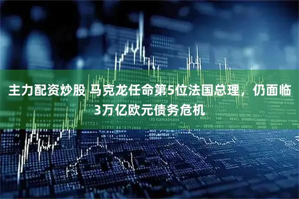 主力配资炒股 马克龙任命第5位法国总理，仍面临3万亿欧元债务危机