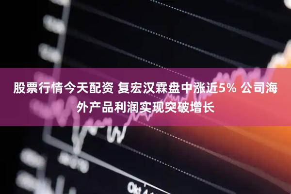 股票行情今天配资 复宏汉霖盘中涨近5% 公司海外产品利润实现突破增长