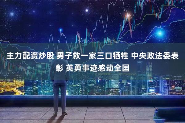 主力配资炒股 男子救一家三口牺牲 中央政法委表彰 英勇事迹感动全国