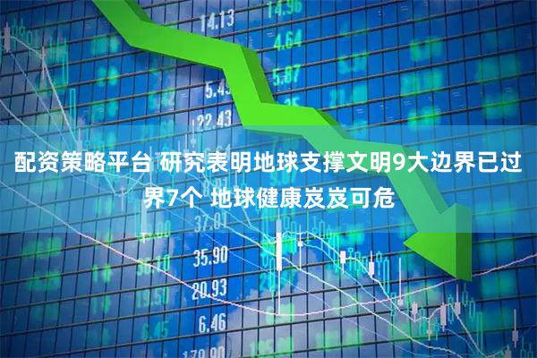 配资策略平台 研究表明地球支撑文明9大边界已过界7个 地球健康岌岌可危