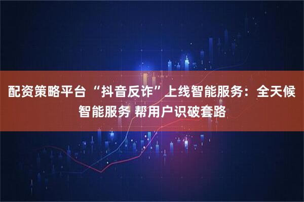 配资策略平台 “抖音反诈”上线智能服务:全天候智能服务 帮用户识破套路