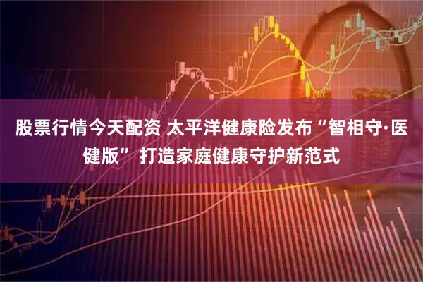 股票行情今天配资 太平洋健康险发布“智相守·医健版” 打造家庭健康守护新范式