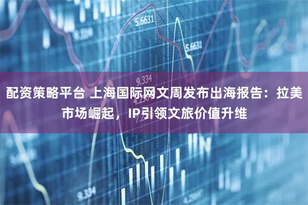 配资策略平台 上海国际网文周发布出海报告：拉美市场崛起，IP引领文旅价值升维