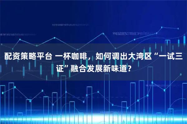 配资策略平台 一杯咖啡，如何调出大湾区“一试三证”融合发展新味道？