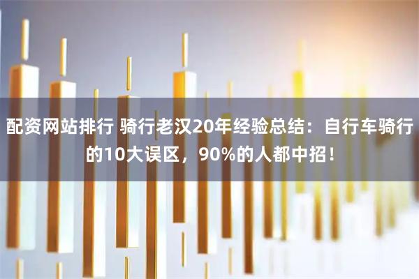 配资网站排行 骑行老汉20年经验总结：自行车骑行的10大误区，90%的人都中招！