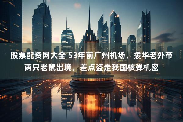 股票配资网大全 53年前广州机场，援华老外带两只老鼠出境，差点盗走我国核弹机密