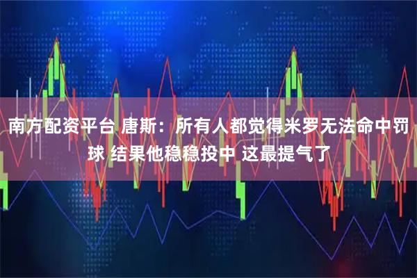 南方配资平台 唐斯：所有人都觉得米罗无法命中罚球 结果他稳稳投中 这最提气了