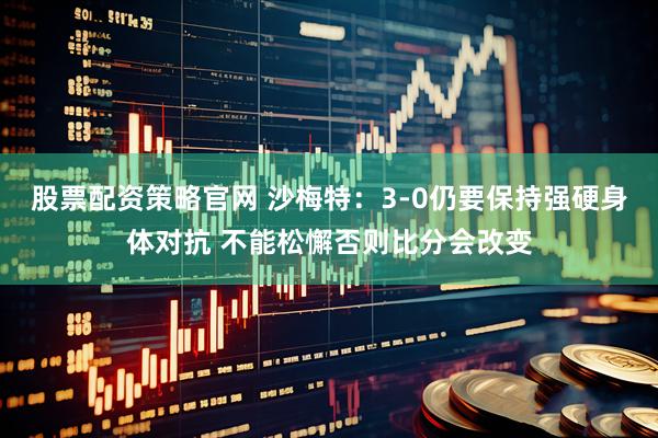 股票配资策略官网 沙梅特：3-0仍要保持强硬身体对抗 不能松懈否则比分会改变