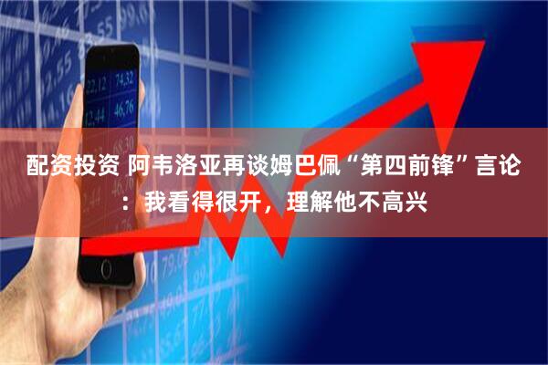 配资投资 阿韦洛亚再谈姆巴佩“第四前锋”言论：我看得很开，理解他不高兴