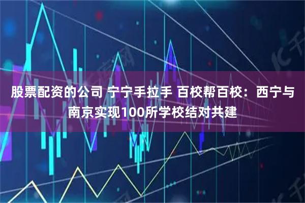 股票配资的公司 宁宁手拉手 百校帮百校：西宁与南京实现100所学校结对共建