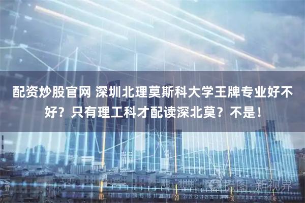配资炒股官网 深圳北理莫斯科大学王牌专业好不好？只有理工科才配读深北莫？不是！