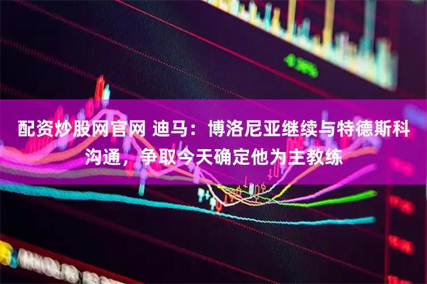 配资炒股网官网 迪马：博洛尼亚继续与特德斯科沟通，争取今天确定他为主教练