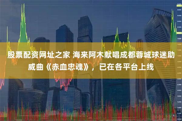 股票配资网址之家 海来阿木献唱成都蓉城球迷助威曲《赤血忠魂》，已在各平台上线