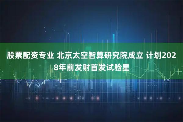 股票配资专业 北京太空智算研究院成立 计划2028年前发射首发试验星