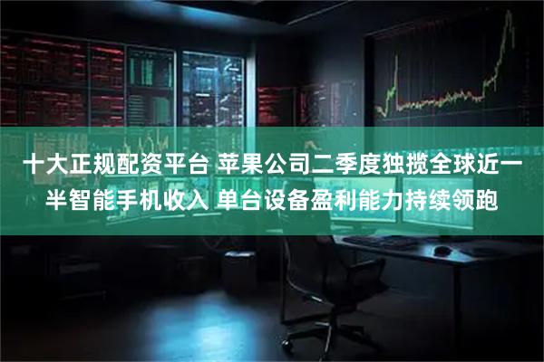 十大正规配资平台 苹果公司二季度独揽全球近一半智能手机收入 单台设备盈利能力持续领跑