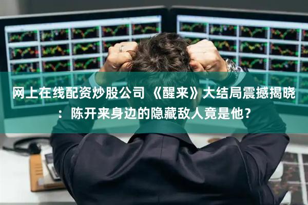网上在线配资炒股公司 《醒来》大结局震撼揭晓：陈开来身边的隐藏敌人竟是他？