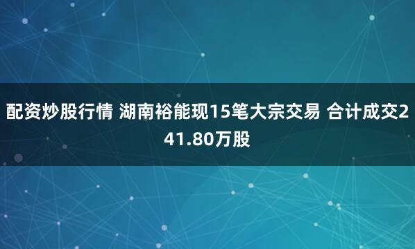 配资炒股行情 湖南裕能现15笔大宗交易 合计成交241.80万股